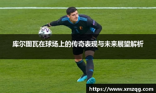库尔图瓦在球场上的传奇表现与未来展望解析