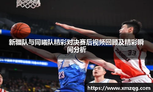 新疆队与同曦队精彩对决赛后视频回顾及精彩瞬间分析